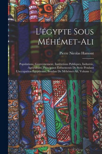 L'Égypte Sous Méhémet-Ali: Populations, Gouvernement, Institutions Publiques, Industrie, Agriculture, Principaux Événements De Syrie Pendant ... De Méhémet-Ali, Volume 1... (French Edition) - 9781018775852