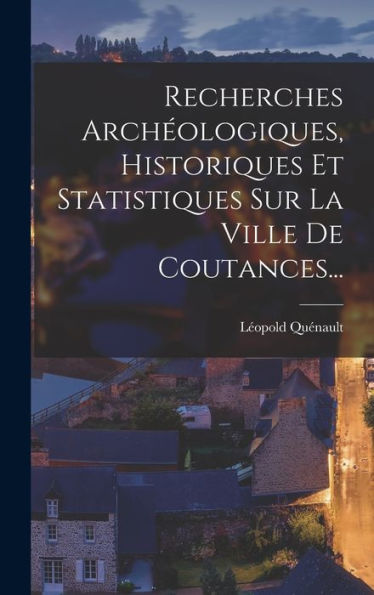 Recherches Archéologiques, Historiques Et Statistiques Sur La Ville De Coutances... (French Edition)