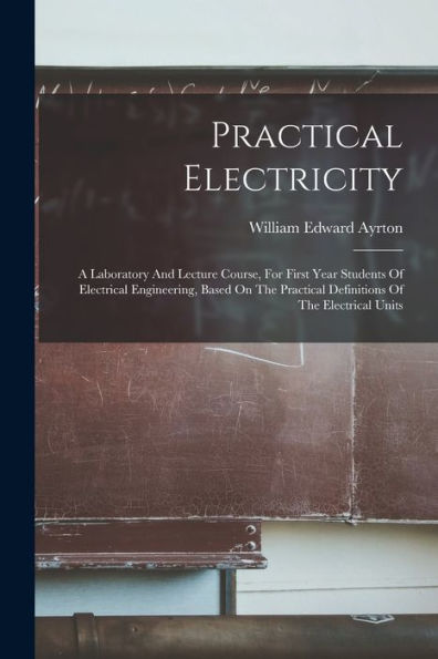 Practical Electricity: A Laboratory And Lecture Course, For First Year Students Of Electrical Engineering, Based On The Practical Definitions Of The Electrical Units - 9781018777900