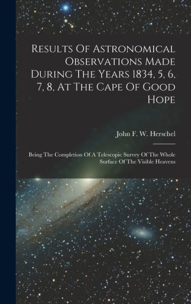 Results Of Astronomical Observations Made During The Years 1834, 5, 6, 7, 8, At The Cape Of Good Hope: Being The Completion Of A Telescopic Survey Of The Whole Surface Of The Visible Heavens