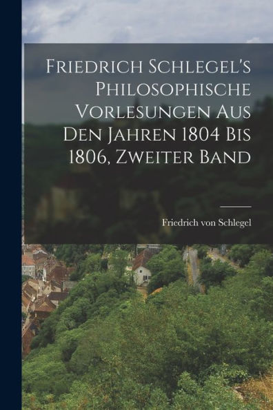 Friedrich Schlegel's Philosophische Vorlesungen Aus Den Jahren 1804 Bis 1806, Zweiter Band (German Edition)