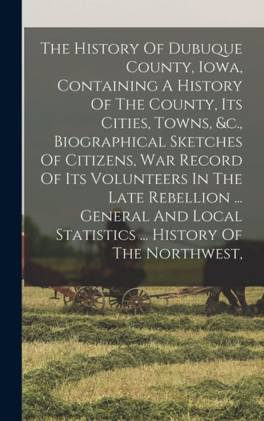 The History Of Dubuque County, Iowa, Containing A History Of The County, Its Cities, Towns, &C., Biographical Sketches Of Citizens, War Record Of Its ... Statistics ... History Of The Northwest, - 9781018807867