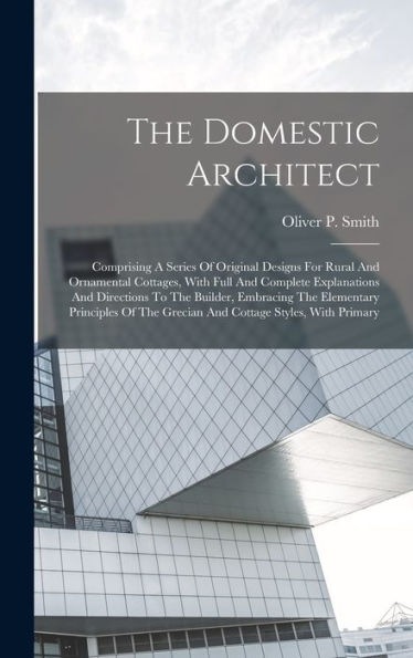 The Domestic Architect: Comprising A Series Of Original Designs For Rural And Ornamental Cottages, With Full And Complete Explanations And Directions ... The Grecian And Cottage Styles, With Primary - 9781018808260