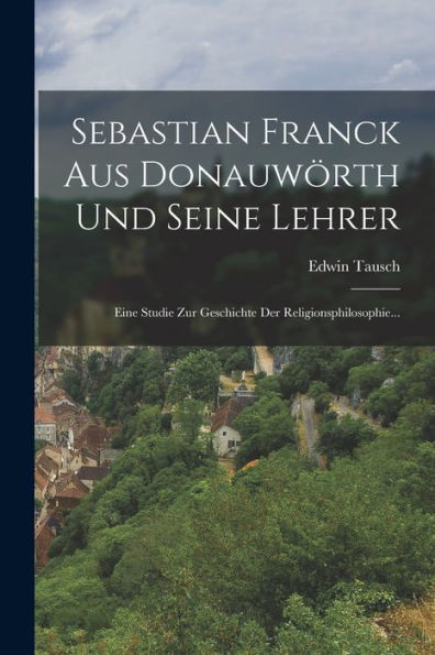 Sebastian Franck Aus Donauwörth Und Seine Lehrer: Eine Studie Zur Geschichte Der Religionsphilosophie... (German Edition)