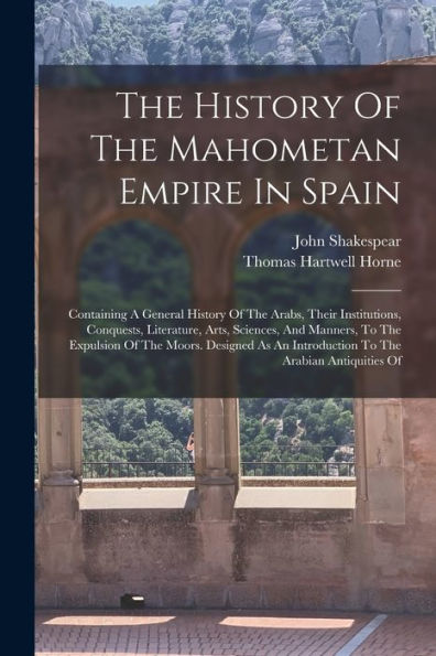 The History Of The Mahometan Empire In Spain: Containing A General History Of The Arabs, Their Institutions, Conquests, Literature, Arts, Sciences, ... An Introduction To The Arabian Antiquities Of