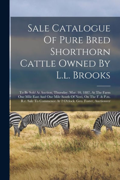 Sale Catalogue Of Pure Bred Shorthorn Cattle Owned By L.L. Brooks: To Be Sold At Auction, Thursday, Mar. 10, 1887, At The Farm One Mile East And One ... At 2 O'Clock. Geo. Foster, Auctioneer - 9781018812076