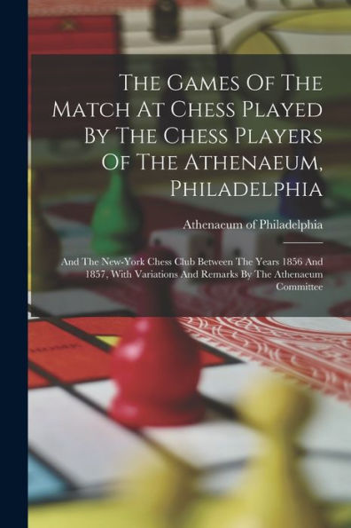 The Games Of The Match At Chess Played By The Chess Players Of The Athenaeum, Philadelphia: And The New-York Chess Club Between The Years 1856 And ... And Remarks By The Athenaeum Committee