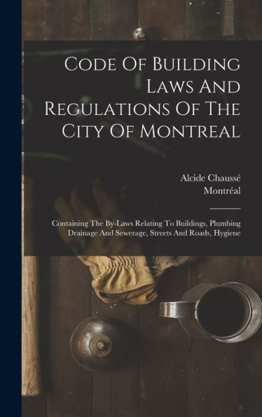 Code Of Building Laws And Regulations Of The City Of Montreal: Containing The By-Laws Relating To Buildings, Plumbing Drainage And Sewerage, Streets And Roads, Hygiene - 9781018814780