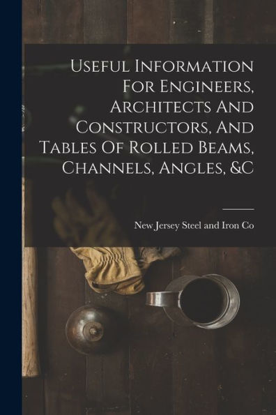 Useful Information For Engineers, Architects And Constructors, And Tables Of Rolled Beams, Channels, Angles, &C - 9781018815893