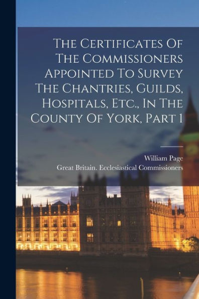 The Certificates Of The Commissioners Appointed To Survey The Chantries, Guilds, Hospitals, Etc., In The County Of York, Part 1 - 9781018817576