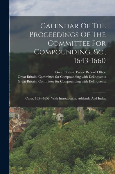 Calendar Of The Proceedings Of The Committee For Compounding, &C., 1643-1660: Cases, 1654-1659, With Introduction, Addenda And Index - 9781018817828