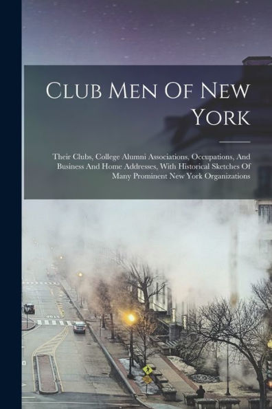Club Men Of New York: Their Clubs, College Alumni Associations, Occupations, And Business And Home Addresses, With Historical Sketches Of Many Prominent New York Organizations - 9781018817880