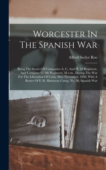 Worcester In The Spanish War: Being The Stories Of Companies A, C, And H, 2D Regiment, And Company G, 9Th Regiment, M.V.M., During The War For The ... Of E. R. Shumway Camp, No. 30, Spanish War