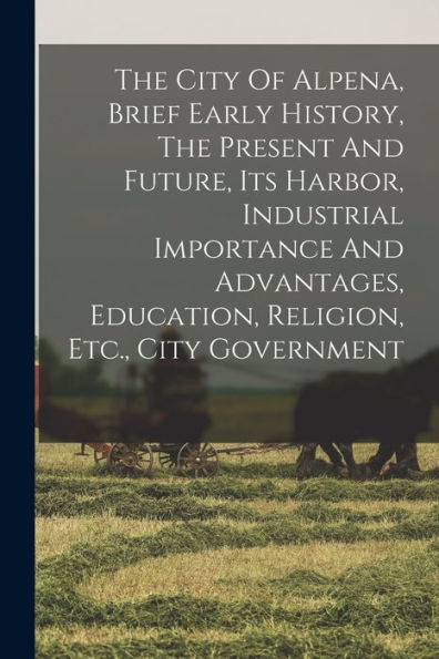 The City Of Alpena, Brief Early History, The Present And Future, Its Harbor, Industrial Importance And Advantages, Education, Religion, Etc., City Government - 9781018822037