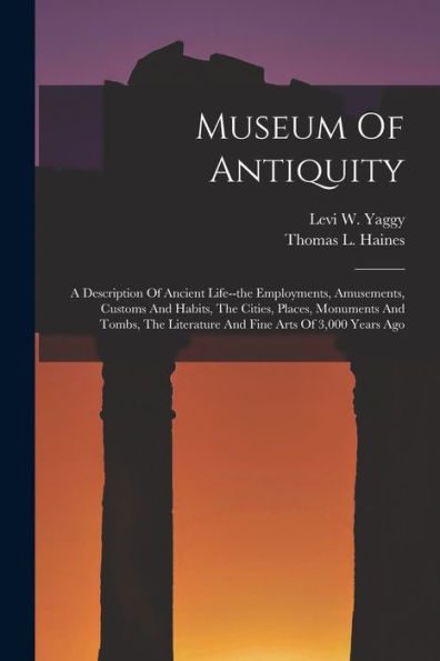 Museum Of Antiquity: A Description Of Ancient Life--The Employments, Amusements, Customs And Habits, The Cities, Places, Monuments And Tombs, The Literature And Fine Arts Of 3,000 Years Ago