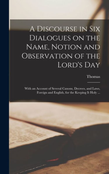 A Discourse In Six Dialogues On The Name, Notion And Observation Of The Lord's Day: With An Account Of Several Canons, Decrees, And Laws, Foreign And English, For The Keeping It Holy ... - 9781018847078