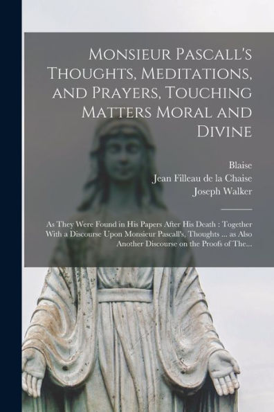Monsieur Pascall's Thoughts, Meditations, And Prayers, Touching Matters Moral And Divine: As They Were Found In His Papers After His Death: Together ... Another Discourse On The Proofs Of The... - 9781018852133