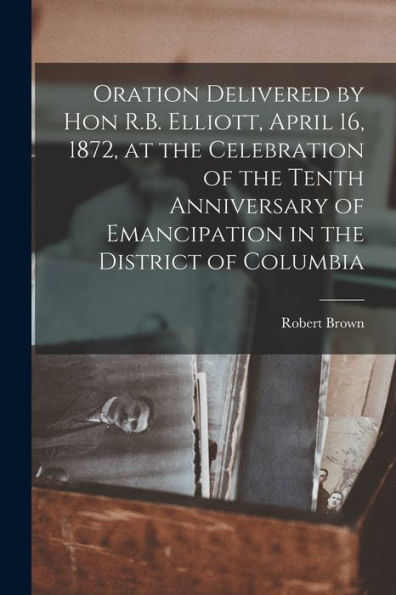 Oration Delivered By Hon R.B. Elliott, April 16, 1872, At The Celebration Of The Tenth Anniversary Of Emancipation In The District Of Columbia