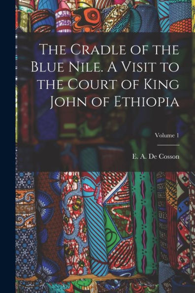 The Cradle Of The Blue Nile. A Visit To The Court Of King John Of Ethiopia; Volume 1