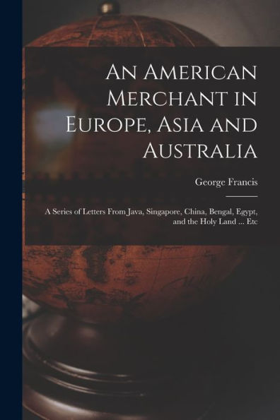 An American Merchant In Europe, Asia And Australia: A Series Of Letters From Java, Singapore, China, Bengal, Egypt, And The Holy Land ... Etc