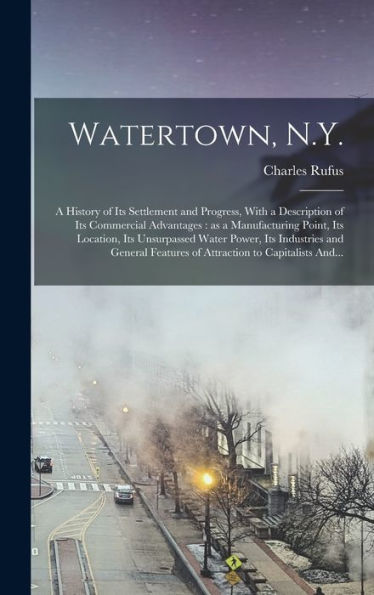 Watertown, N.Y.: A History Of Its Settlement And Progress, With A Description Of Its Commercial Advantages: As A Manufacturing Point, Its Location, ... Features Of Attraction To Capitalists And... - 9781018854915