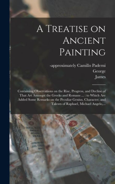 A Treatise On Ancient Painting: Containing Observations On The Rise, Progress, And Decline Of That Art Amongst The Greeks And Romans ...: To Which Are ... And Talents Of Raphael, Michael Angelo, ... - 9781018855424