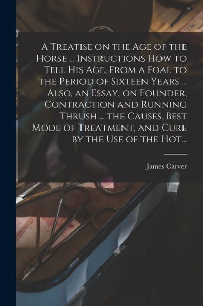 A Treatise On The Age Of The Horse ... Instructions How To Tell His Age, From A Foal To The Period Of Sixteen Years ... Also, An Essay, On Founder, ... Treatment, And Cure By The Use Of The Hot...