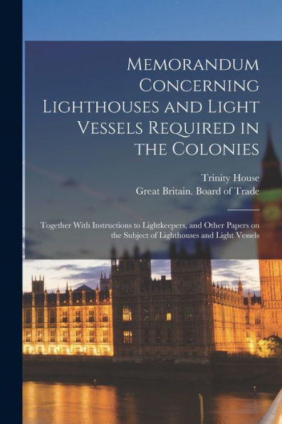 Memorandum Concerning Lighthouses And Light Vessels Required In The Colonies: Together With Instructions To Lightkeepers, And Other Papers On The Subject Of Lighthouses And Light Vessels - 9781018856162