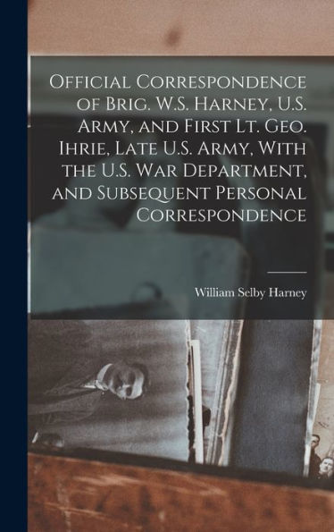 Official Correspondence Of Brig. W.S. Harney, U.S. Army, And First Lt. Geo. Ihrie, Late U.S. Army, With The U.S. War Department, And Subsequent Personal Correspondence - 9781018856766