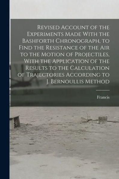 Revised Account Of The Experiments Made With The Bashforth Chronograph, To Find The Resistance Of The Air To The Motion Of Projectiles, With The ... According To J. Bernoullis Method - 9781018858340