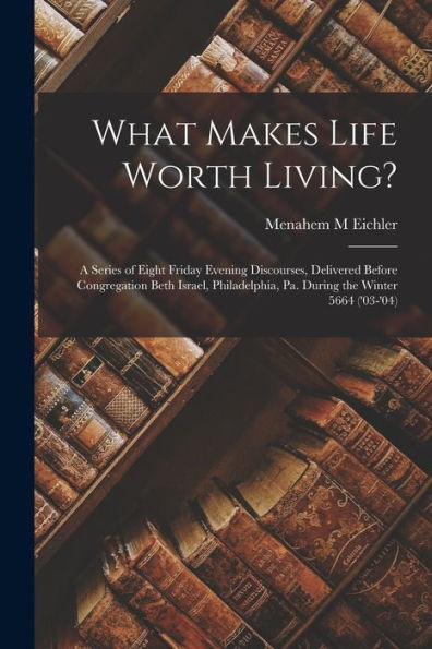 What Makes Life Worth Living?: A Series Of Eight Friday Evening Discourses, Delivered Before Congregation Beth Israel, Philadelphia, Pa. During The Winter 5664 ('03-'04) - 9781018861470