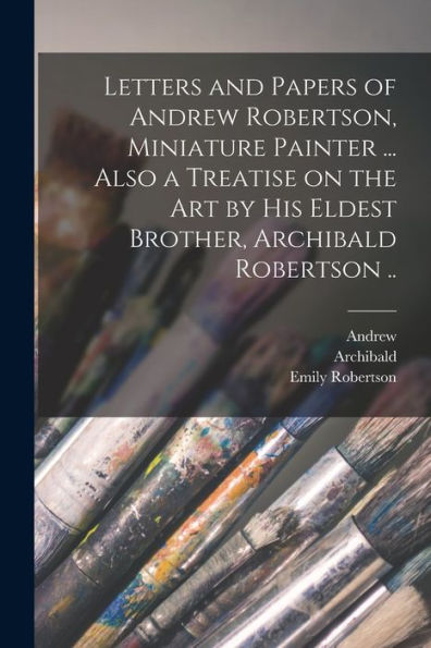 Letters And Papers Of Andrew Robertson, Miniature Painter ... Also A Treatise On The Art By His Eldest Brother, Archibald Robertson .. - 9781018862347