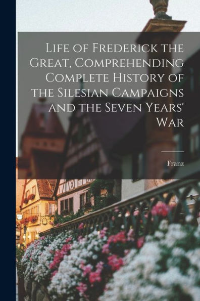 Life Of Frederick The Great, Comprehending Complete History Of The Silesian Campaigns And The Seven Years' War - 9781018864631
