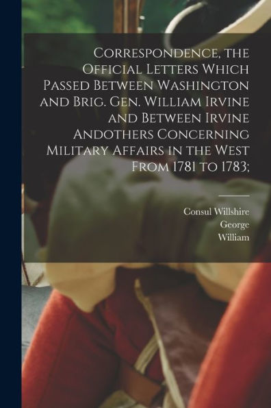Correspondence, The Official Letters Which Passed Between Washington And Brig. Gen. William Irvine And Between Irvine Andothers Concerning Military Affairs In The West From 1781 To 1783; - 9781018868394