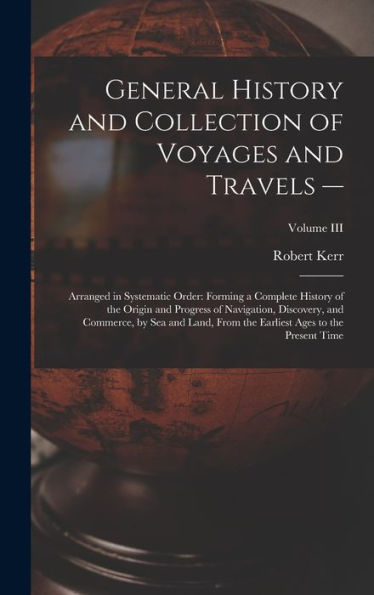 General History And Collection Of Voyages And Travels --: Arranged In Systematic Order: Forming A Complete History Of The Origin And Progress Of ... Earliest Ages To The Present Time; Volume Iii
