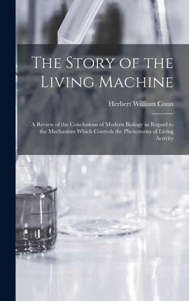 The Story Of The Living Machine: A Review Of The Conclusions Of Modern Biology In Regard To The Mechanism Which Controls The Phenomena Of Living Activity