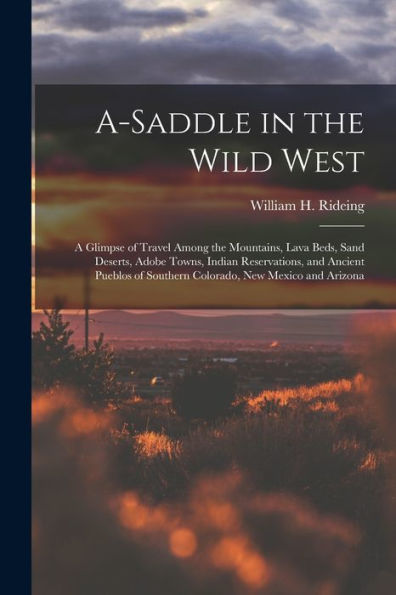 A-Saddle In The Wild West; A Glimpse Of Travel Among The Mountains, Lava Beds, Sand Deserts, Adobe Towns, Indian Reservations, And Ancient Pueblos Of Southern Colorado, New Mexico And Arizona - 9781018872506