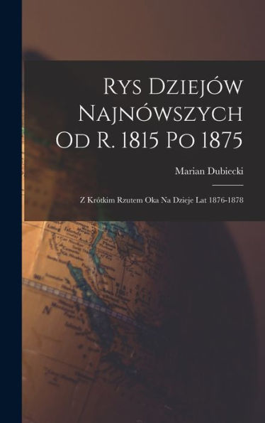 Rys Dziejów Najnówszych Od R. 1815 Po 1875: Z Krótkim Rzutem Oka Na Dzieje Lat 1876-1878