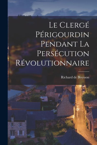 Le Clergé Périgourdin Pendant La Persécution Révolutionnaire (French Edition)