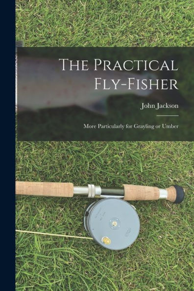 The Practical Fly-Fisher; More Particularly For Grayling Or Umber