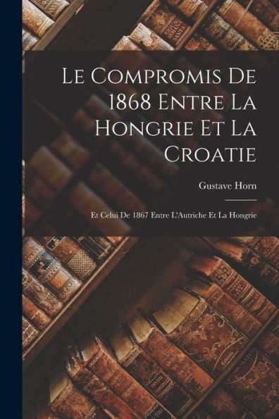 Le Compromis De 1868 Entre La Hongrie Et La Croatie: Et Celui De 1867 Entre L'Autriche Et La Hongrie