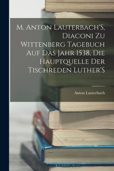 M. Anton Lauterbach's, Diaconi Zu Wittenberg Tagebuch Auf Das Jahr 1538, Die Hauptquelle Der Tischreden Luther's (German Edition)