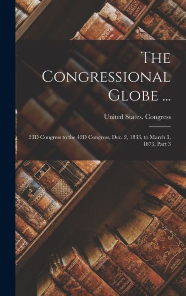 The Congressional Globe ...: 23D Congress To The 42D Congress, Dec. 2, 1833, To March 3, 1873, Part 3 - 9781019040911
