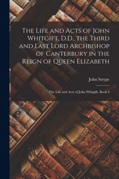 The Life And Acts Of John Whitgift, D.D., The Third And Last Lord Archbishop Of Canterbury In The Reign Of Queen Elizabeth: The Life And Acts Of John Whitgift, Book 4