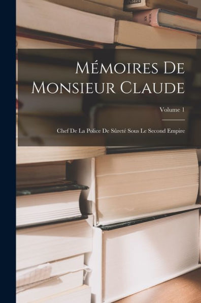 Mémoires De Monsieur Claude: Chef De La Police De Sûreté Sous Le Second Empire; Volume 1 (French Edition)