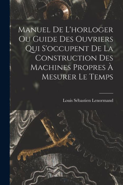 Manuel De L'Horloger Ou Guide Des Ouvriers Qui S'Occupent De La Construction Des Machines Propres À Mesurer Le Temps (French Edition)