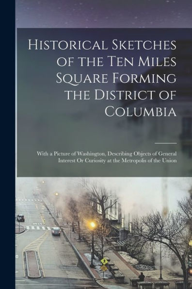 Historical Sketches Of The Ten Miles Square Forming The District Of Columbia: With A Picture Of Washington, Describing Objects Of General Interest Or Curiosity At The Metropolis Of The Union - 9781019050507