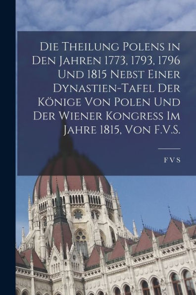 Die Theilung Polens In Den Jahren 1773, 1793, 1796 Und 1815 Nebst Einer Dynastien-Tafel Der Könige Von Polen Und Der Wiener Kongress Im Jahre 1815, Von F.V.S. (German Edition) - 9781019055809