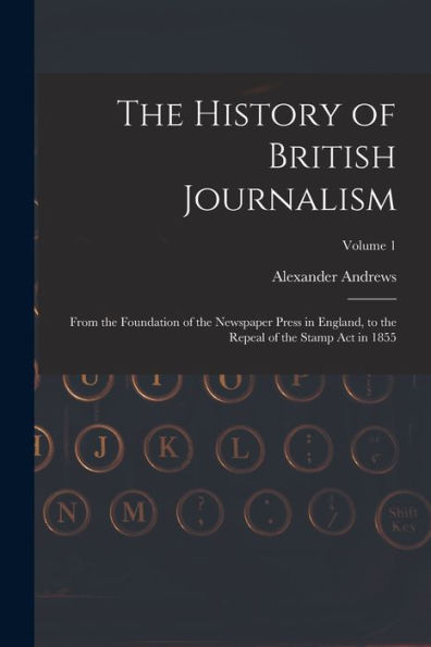 The History Of British Journalism: From The Foundation Of The Newspaper Press In England, To The Repeal Of The Stamp Act In 1855; Volume 1 - 9781019059777