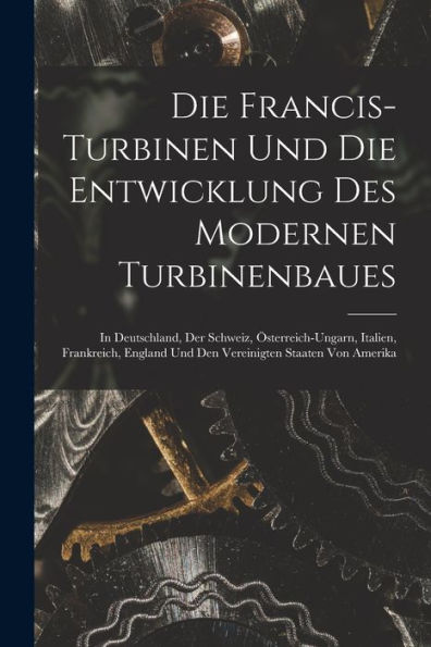 Die Francis-Turbinen Und Die Entwicklung Des Modernen Turbinenbaues: In Deutschland, Der Schweiz, Österreich-Ungarn, Italien, Frankreich, England Und ... Staaten Von Amerika (German Edition) - 9781019062647